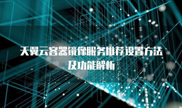 天翼云容器镜像服务推荐设置方法及功能解析