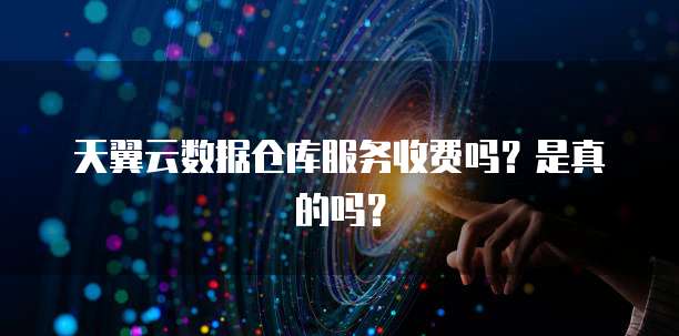 天翼云数据仓库服务收费吗?是真的吗?
