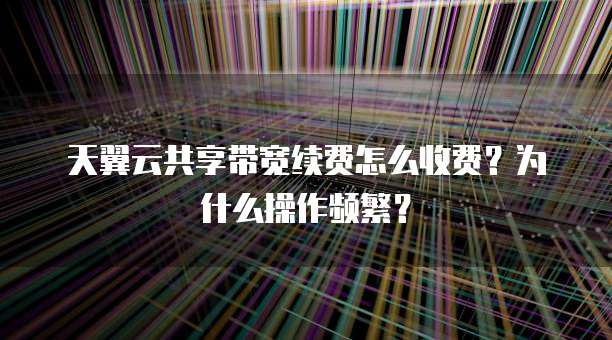 天翼云共享带宽续费怎么收费?为什么操作频繁?