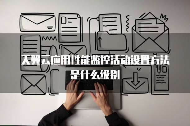 天翼云应用性能监控活动设置方法是什么级别