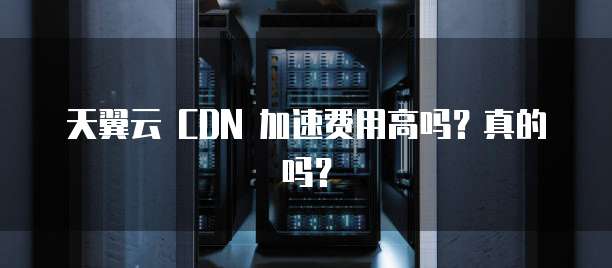 天翼云 CDN 加速费用高吗?真的吗?