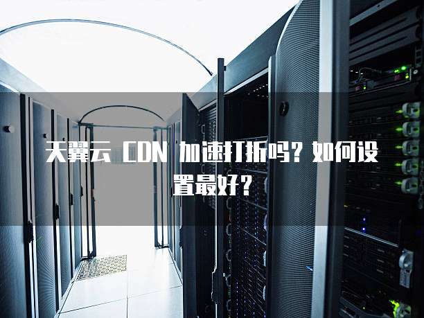 天翼云 CDN 加速打折吗?如何设置最好?