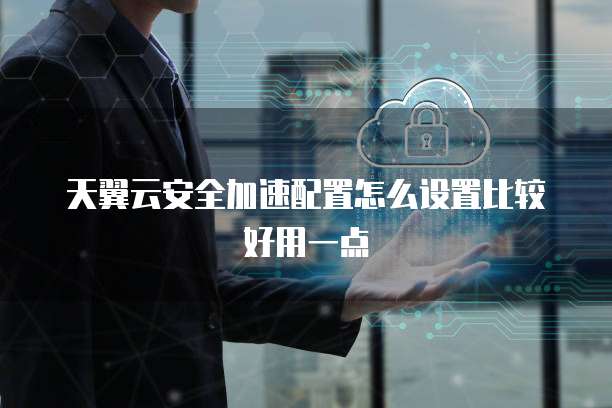 天翼云安全加速配置怎么设置比较好用一点