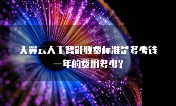 天翼云人工智能收费标准是多少钱一年的费用多少?