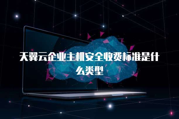 天翼云企业主机安全收费标准是什么类型