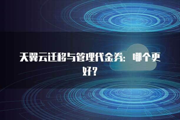 天翼云迁移与管理代金券:哪个更好?