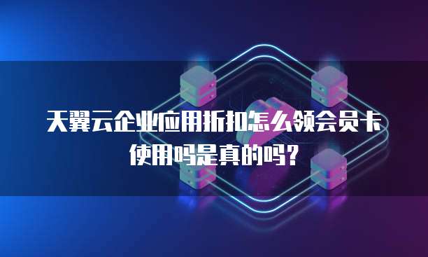 天翼云企业应用折扣怎么领会员卡使用吗是真的吗?