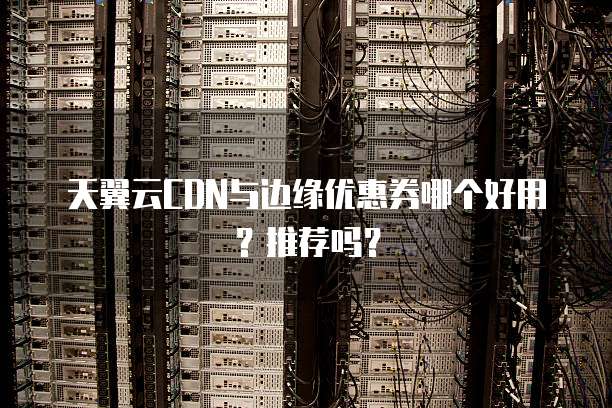 天翼云CDN与边缘优惠券哪个好用?推荐吗?