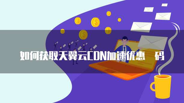 如何获取天翼云CDN加速优惠劵码