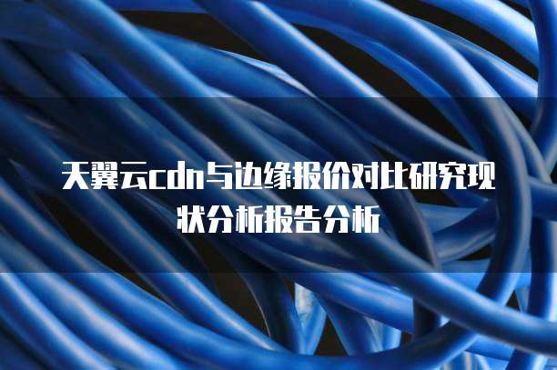 天翼云cdn与边缘报价对比研究现状分析报告分析