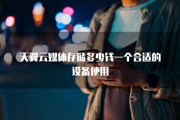 天翼云媒体存储多少钱一个合适的设备使用