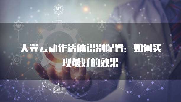 天翼云动作活体识别配置：如何实现最好的效果