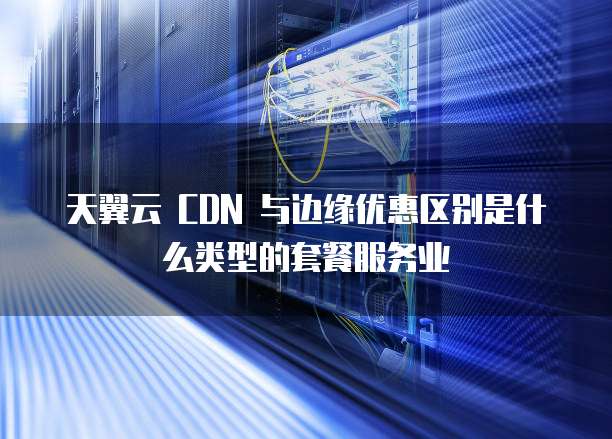 天翼云 CDN 与边缘优惠区别是什么类型的套餐服务业