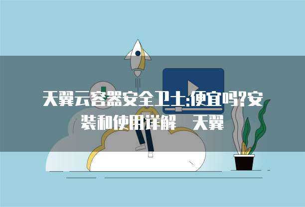天翼云容器安全卫士:便宜吗?安装和使用详解 天翼