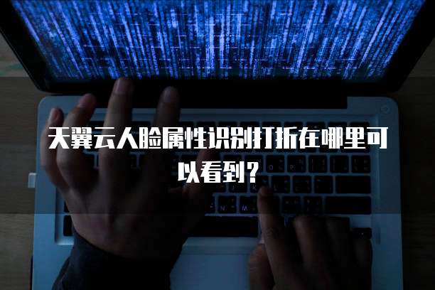 天翼云人脸属性识别打折在哪里可以看到?