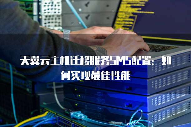 天翼云主机迁移服务SMS配置:如何实现最佳性能
