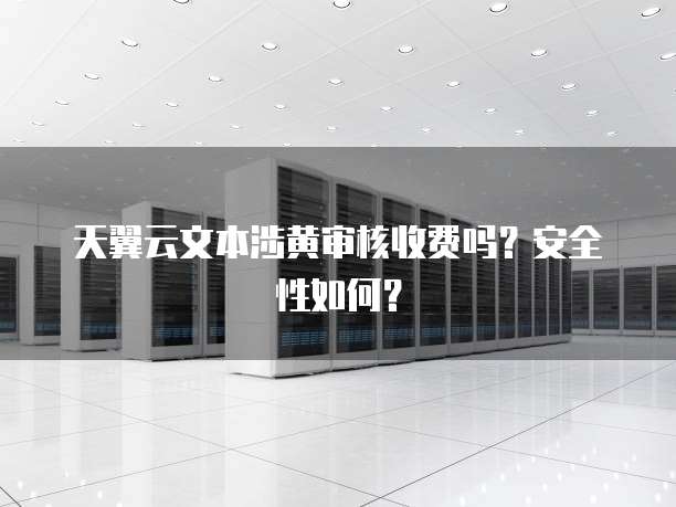 天翼云文本涉黄审核收费吗?安全性如何?