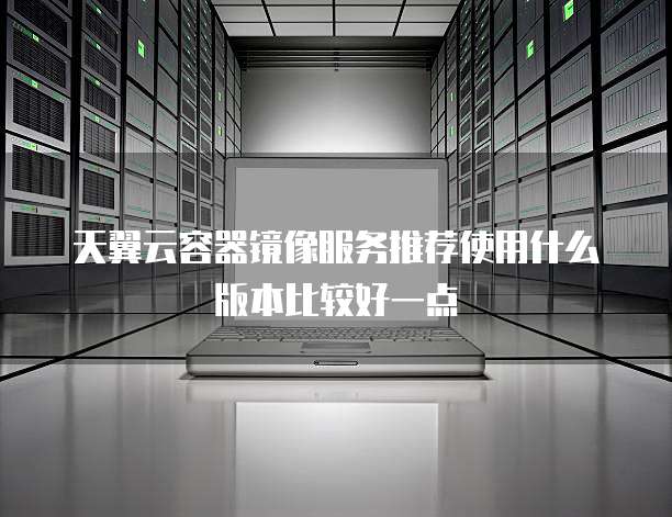 天翼云容器镜像服务推荐使用什么版本比较好一点
