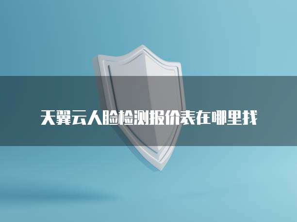 天翼云人脸检测报价表在哪里找