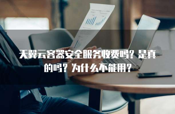 天翼云容器安全服务收费吗？是真的吗？为什么不能用？