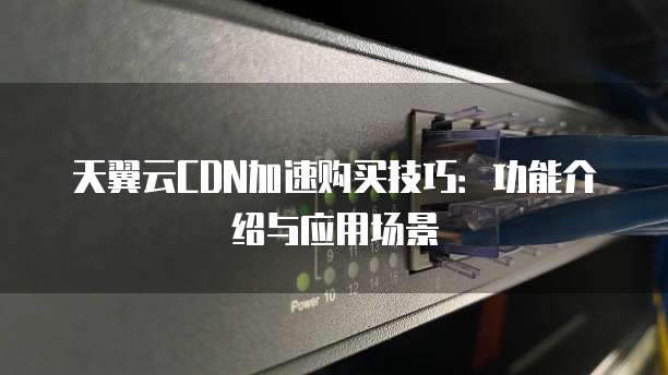 天翼云CDN加速购买技巧:功能介绍与应用场景