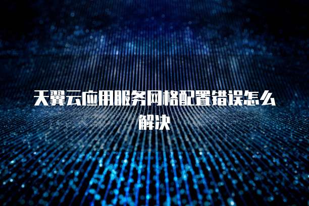 天翼云应用服务网格配置错误怎么解决