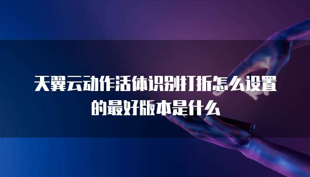 天翼云动作活体识别打折怎么设置的最好版本是什么