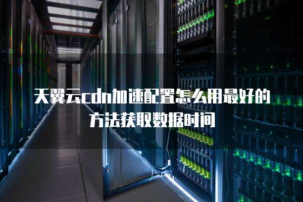 天翼云cdn加速配置怎么用最好的方法获取数据时间