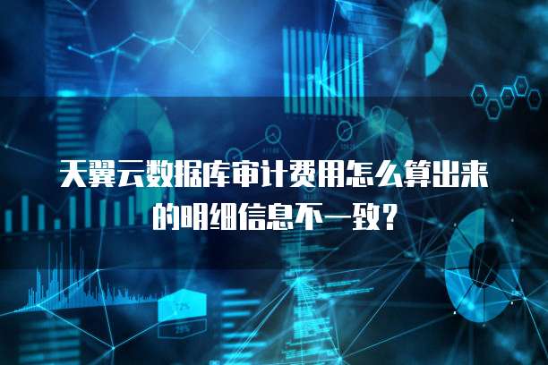 天翼云数据库审计费用怎么算出来的明细信息不一致?