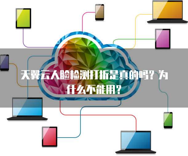 天翼云人脸检测打折是真的吗?为什么不能用?