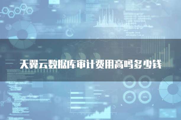 天翼云数据库审计费用高吗多少钱