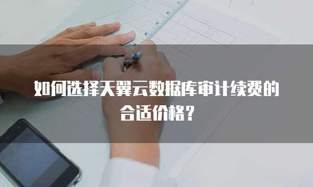 如何选择天翼云数据库审计续费的合适价格?