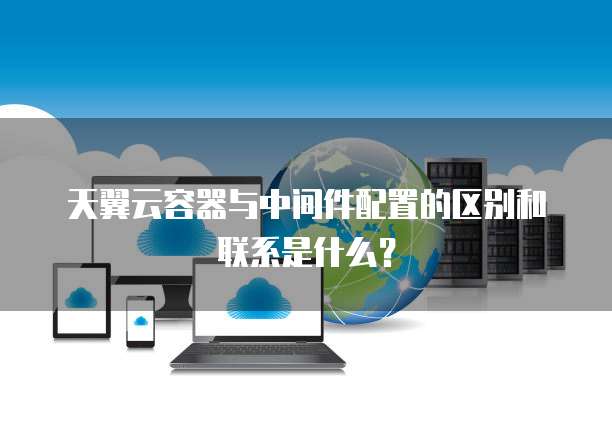 天翼云容器与中间件配置的区别和联系是什么?