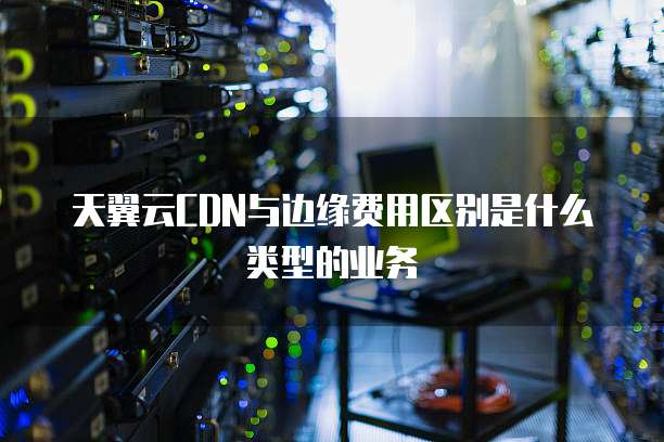天翼云CDN与边缘费用区别是什么类型的业务