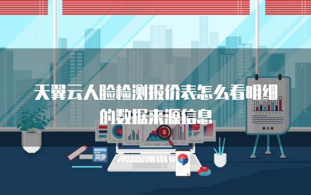 天翼云人脸检测报价表怎么看明细的数据来源信息