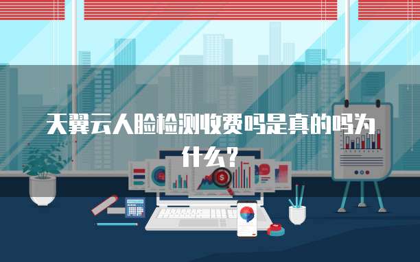 天翼云人脸检测收费吗是真的吗为什么?