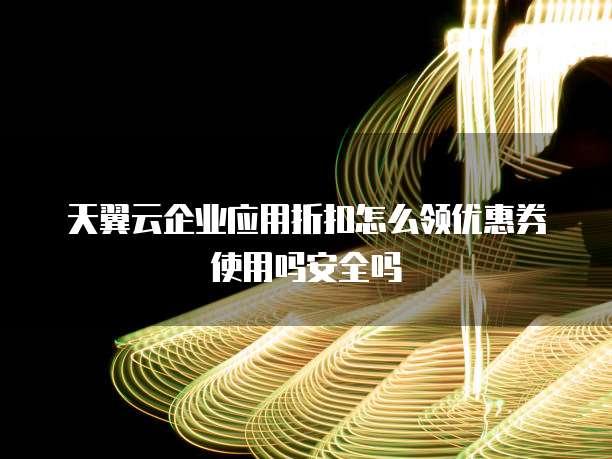 天翼云企业应用折扣怎么领优惠券使用吗安全吗