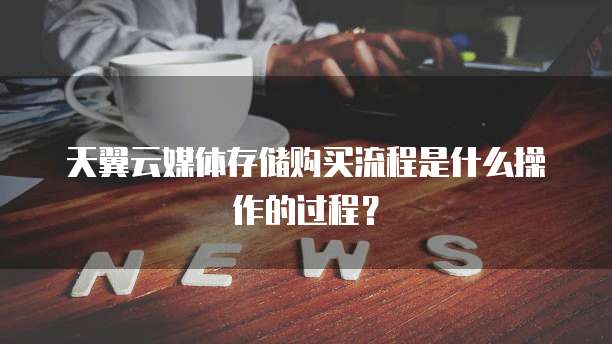 天翼云媒体存储购买流程是什么操作的过程?