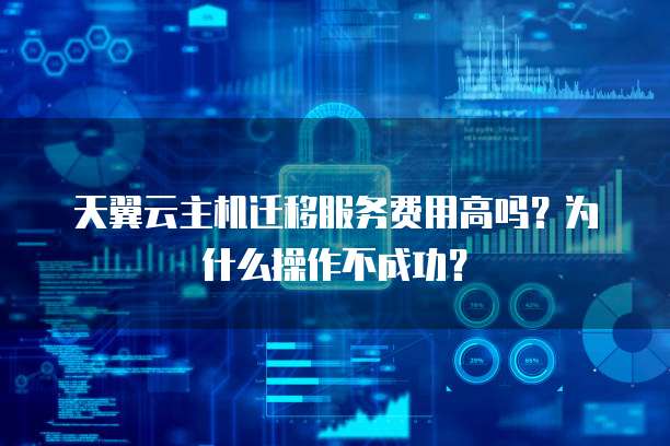 天翼云主机迁移服务费用高吗？为什么操作不成功？