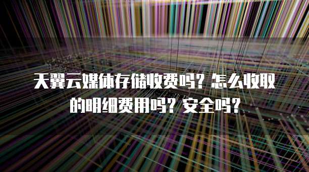 天翼云媒体存储收费吗？怎么收取的明细费用吗？安全吗？