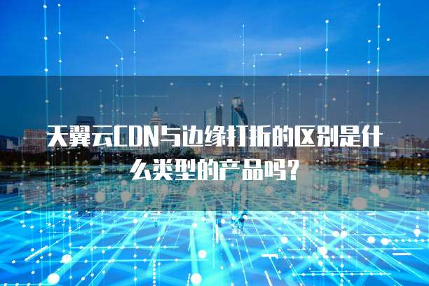 天翼云CDN与边缘打折的区别是什么类型的产品吗?