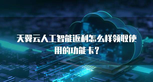 天翼云人工智能返利怎么样领取使用的功能卡?