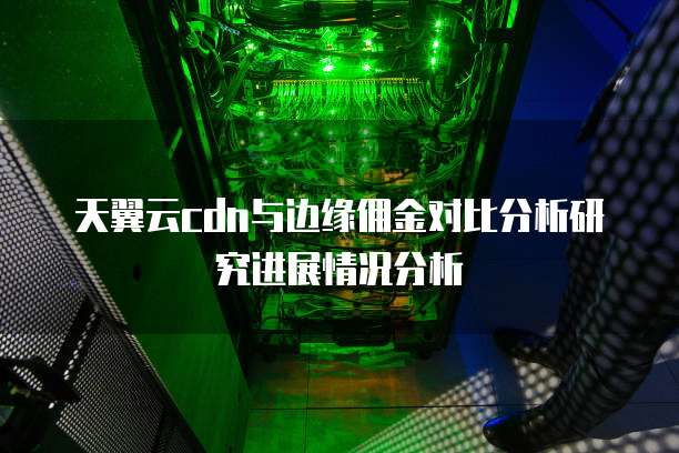 天翼云cdn与边缘佣金对比分析研究进展情况分析