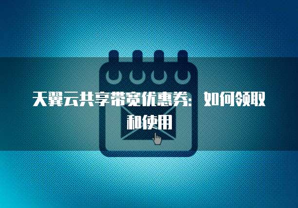 天翼云共享带宽优惠券：如何领取和使用