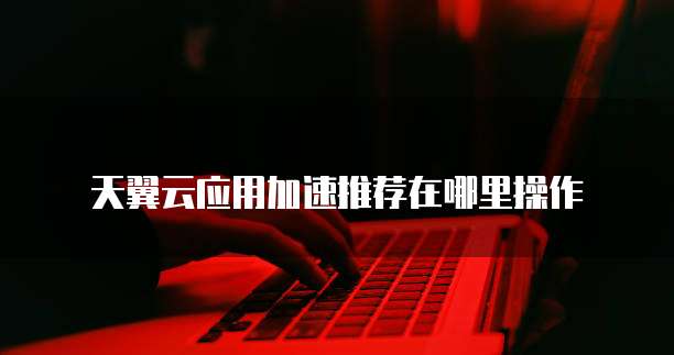 天翼云应用加速推荐在哪里操作