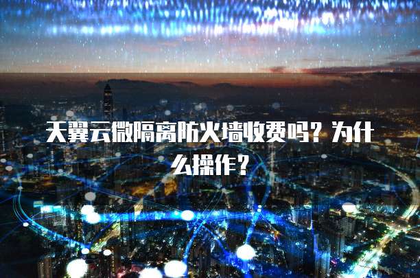 天翼云微隔离防火墙收费吗？为什么操作？