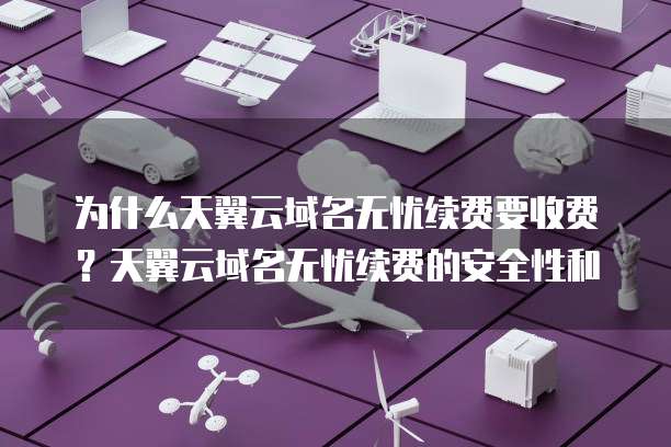 为什么天翼云域名无忧续费要收费?天翼云域名无忧续费的安全性和