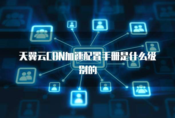 天翼云CDN加速配置手册是什么级别的