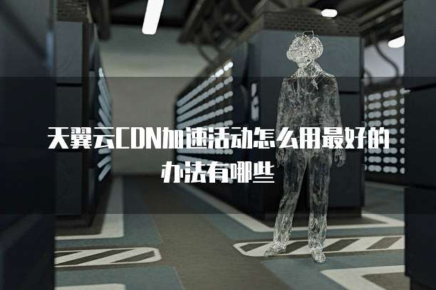 天翼云CDN加速活动怎么用最好的办法有哪些