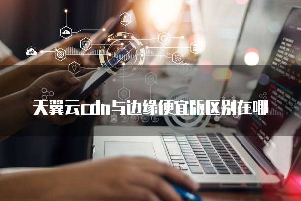 天翼云cdn与边缘便宜版区别在哪